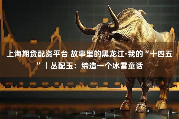 上海期货配资平台 故事里的黑龙江·我的“十四五”丨丛配玉：缔造一个冰雪童话