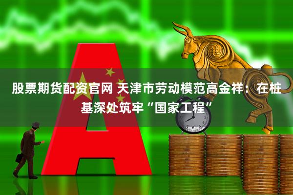 股票期货配资官网 天津市劳动模范高金祥：在桩基深处筑牢“国家工程”