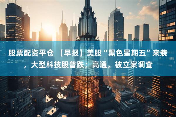 股票配资平仓 【早报】美股“黑色星期五”来袭，大型科技股普跌；高通，被立案调查