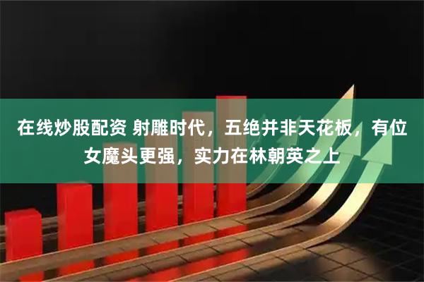 在线炒股配资 射雕时代，五绝并非天花板，有位女魔头更强，实力在林朝英之上