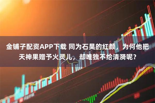 金铺子配资APP下载 同为石昊的红颜，为何他把天神果赠予火灵儿，却唯独不给清漪呢？