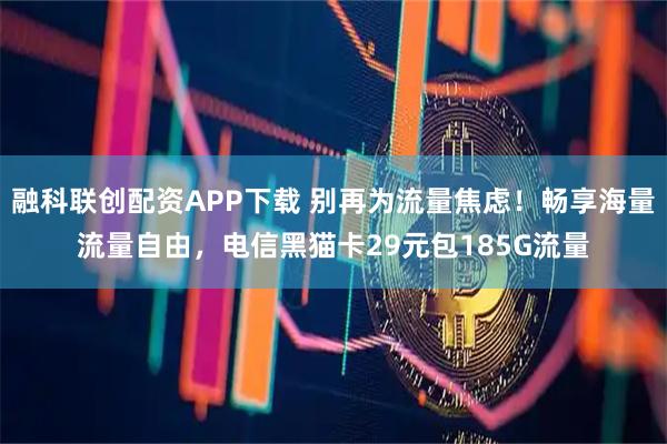 融科联创配资APP下载 别再为流量焦虑！畅享海量流量自由，电信黑猫卡29元包185G流量