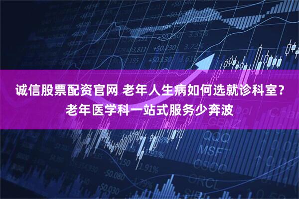 诚信股票配资官网 老年人生病如何选就诊科室？老年医学科一站式服务少奔波