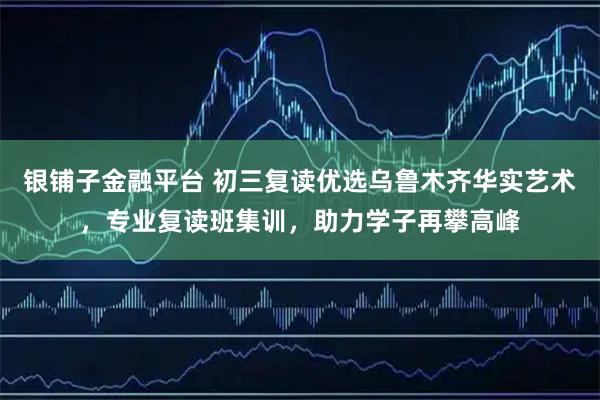 银铺子金融平台 初三复读优选乌鲁木齐华实艺术,专业复读班集训,助力学子再攀高峰