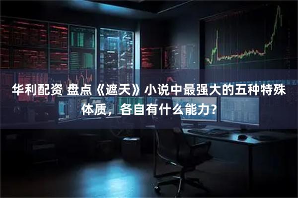华利配资 盘点《遮天》小说中最强大的五种特殊体质，各自有什么能力？