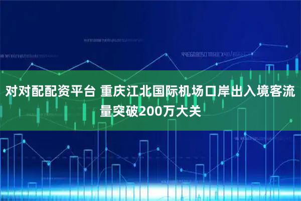 对对配配资平台 重庆江北国际机场口岸出入境客流量突破200万大关