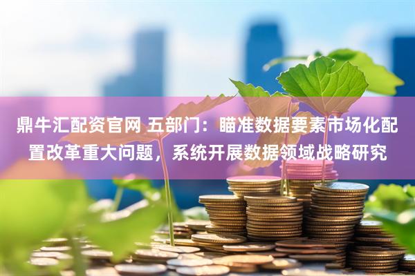 鼎牛汇配资官网 五部门：瞄准数据要素市场化配置改革重大问题，系统开展数据领域战略研究