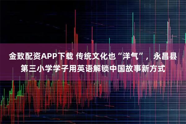 金致配资APP下载 传统文化也“洋气”，永昌县第三小学学子用英语解锁中国故事新方式