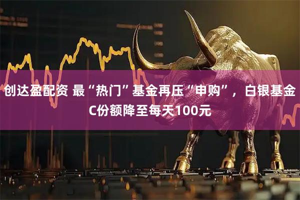 创达盈配资 最“热门”基金再压“申购”，白银基金C份额降至每天100元