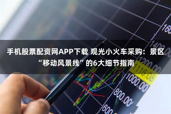 手机股票配资网APP下载 观光小火车采购：景区“移动风景线”的6大细节指南