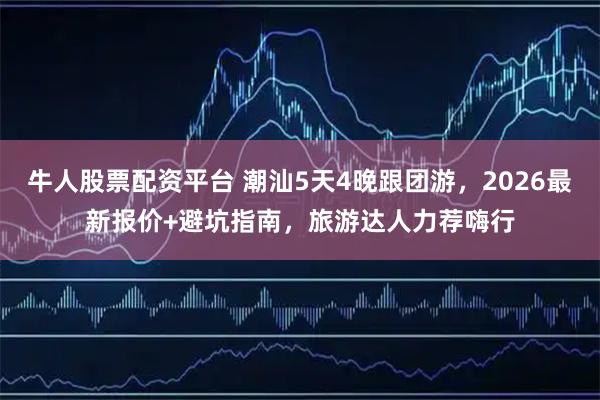 牛人股票配资平台 潮汕5天4晚跟团游，2026最新报价+避坑指南，旅游达人力荐嗨行