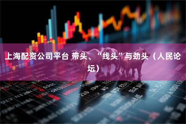 上海配资公司平台 带头、“线头”与劲头（人民论坛）