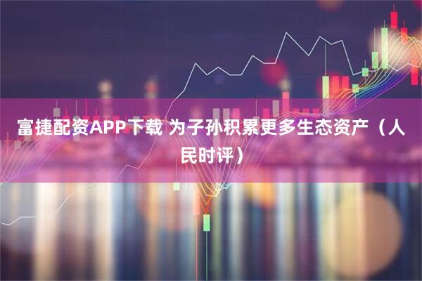 富捷配资APP下载 为子孙积累更多生态资产（人民时评）