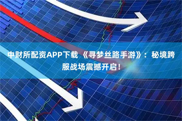中财所配资APP下载 《寻梦丝路手游》：秘境跨服战场震撼开启！