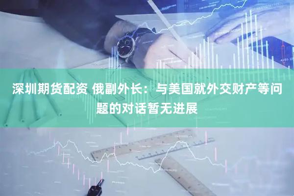 深圳期货配资 俄副外长：与美国就外交财产等问题的对话暂无进展