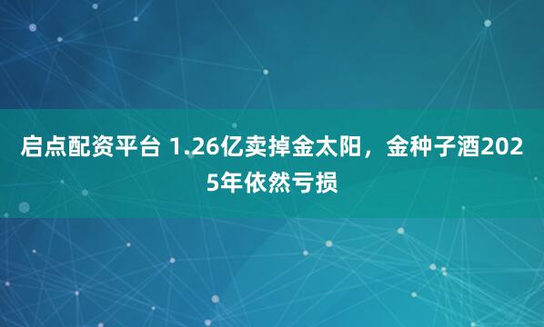 启点配资平台 1.26亿卖掉金太阳，金种子酒2025年依然亏损