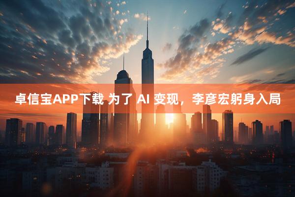 卓信宝APP下载 为了 AI 变现，李彦宏躬身入局