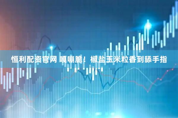 恒利配资官网 嘎嘣脆！椒盐玉米粒香到舔手指
