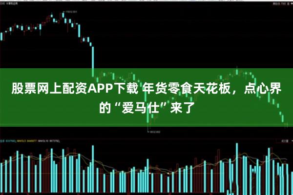 股票网上配资APP下载 年货零食天花板，点心界的“爱马仕”来了
