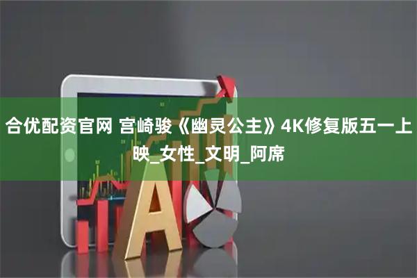 合优配资官网 宫崎骏《幽灵公主》4K修复版五一上映_女性_文明_阿席