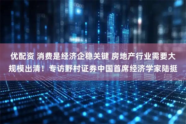 优配资 消费是经济企稳关键 房地产行业需要大规模出清！专访野村证券中国首席经济学家陆挺