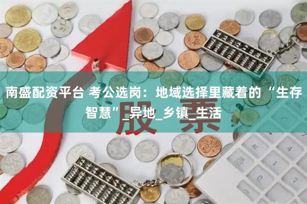 南盛配资平台 考公选岗：地域选择里藏着的 “生存智慧”_异地_乡镇_生活
