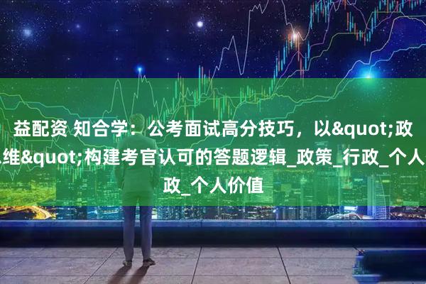 益配资 知合学：公考面试高分技巧，以"政府思维"构建考官认可的答题逻辑_政策_行政_个人价值