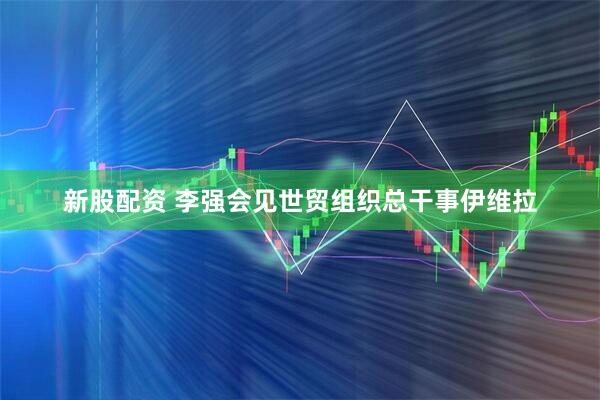 新股配资 李强会见世贸组织总干事伊维拉