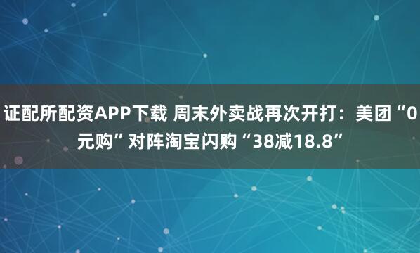 证配所配资APP下载 周末外卖战再次开打：美团“0元购”对阵淘宝闪购“38减18.8”