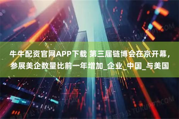 牛牛配资官网APP下载 第三届链博会在京开幕,参展美企数量比前一年增加_企业_中国_与美国