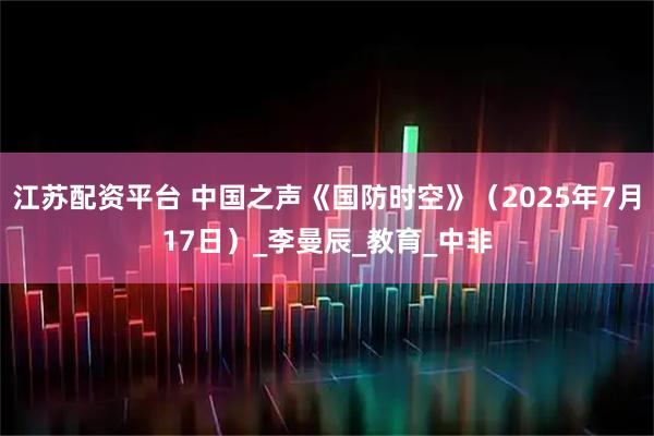 江苏配资平台 中国之声《国防时空》（2025年7月17日）_李曼辰_教育_中非