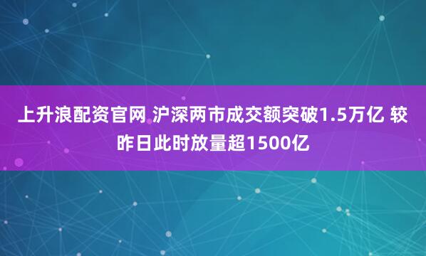 上升浪配资官网 沪深两市成交额突破1.5万亿 较昨日此时放量超1500亿