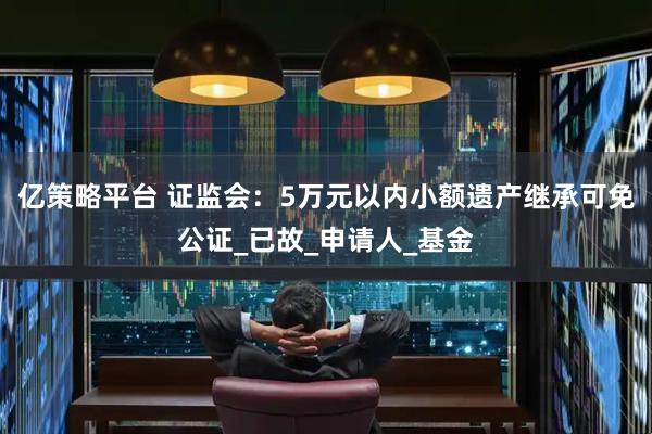 亿策略平台 证监会：5万元以内小额遗产继承可免公证_已故_申请人_基金