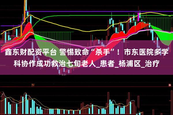 鑫东财配资平台 警惕致命“杀手”！市东医院多学科协作成功救治七旬老人_患者_杨浦区_治疗
