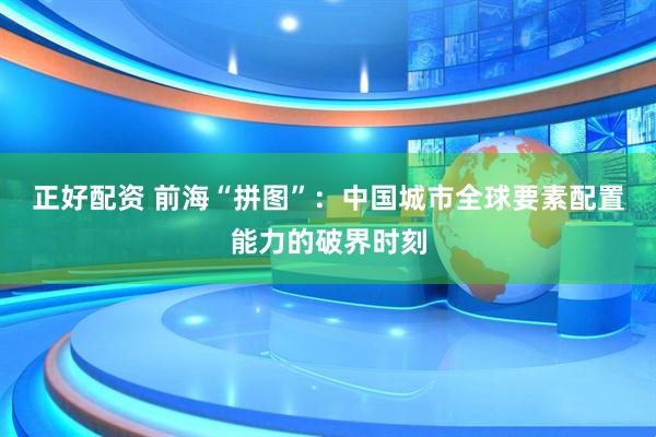 正好配资 前海“拼图”：中国城市全球要素配置能力的破界时刻