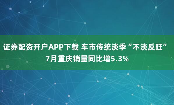 证券配资开户APP下载 车市传统淡季“不淡反旺” 7月重庆销量同比增5.3%