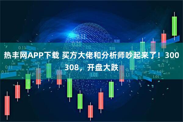 热丰网APP下载 买方大佬和分析师吵起来了！300308，开盘大跌