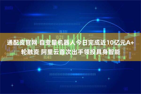 通配资官网 自变量机器人今日完成近10亿元A+轮融资 阿里云首次出手领投具身智能