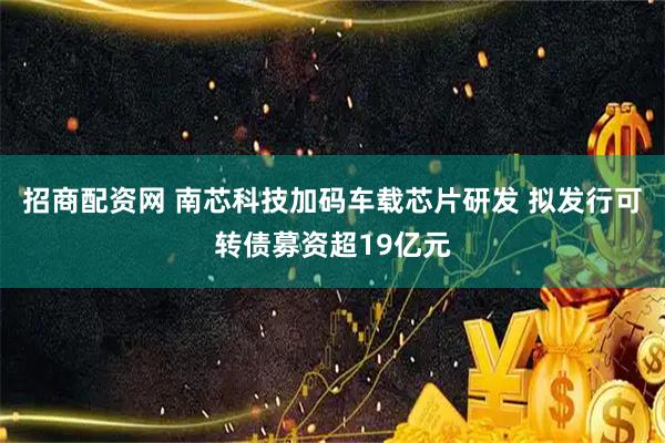 招商配资网 南芯科技加码车载芯片研发 拟发行可转债募资超19亿元