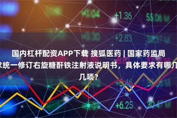国内杠杆配资APP下载 搜狐医药 | 国家药监局要求统一修订右旋糖酐铁注射液说明书，具体要求有哪几项？