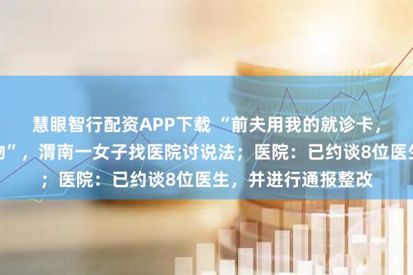 慧眼智行配资APP下载 “前夫用我的就诊卡，开上千片精神类药物”，渭南一女子找医院讨说法；医院：已约谈8位医生，并进行通报整改