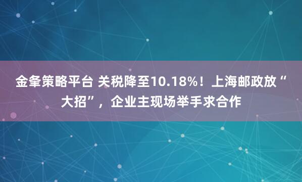 金夆策略平台 关税降至10.18%！上海邮政放“大招”，企业主现场举手求合作