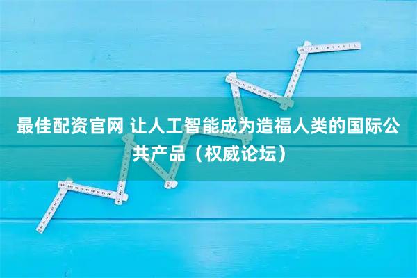最佳配资官网 让人工智能成为造福人类的国际公共产品（权威论坛）